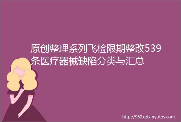 原创整理系列飞检限期整改539条医疗器械缺陷分类与汇总