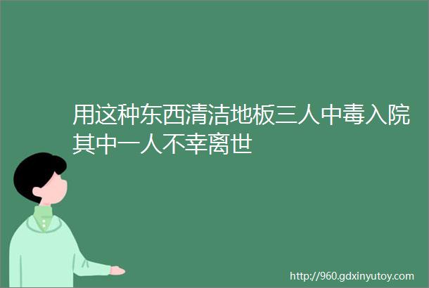 用这种东西清洁地板三人中毒入院其中一人不幸离世