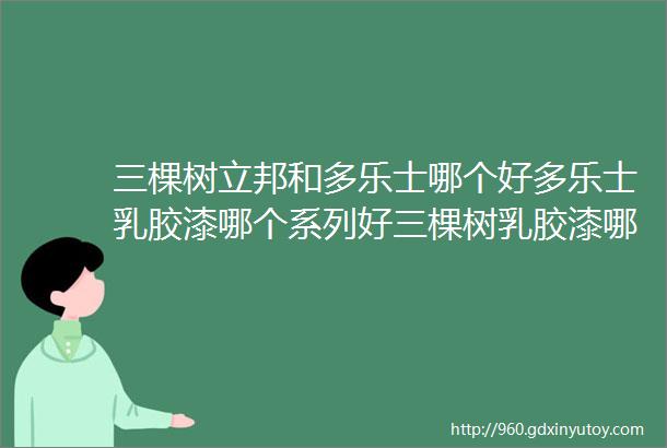 三棵树立邦和多乐士哪个好多乐士乳胶漆哪个系列好三棵树乳胶漆哪个系列好立邦乳胶漆哪个系列好