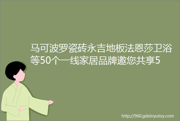 马可波罗瓷砖永吉地板法恩莎卫浴等50个一线家居品牌邀您共享526星光之夜工厂直供全城比价部分品牌优惠抢先看