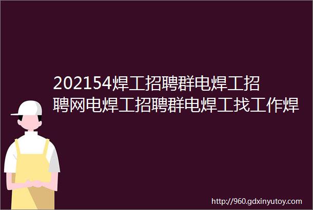 202154焊工招聘群电焊工招聘网电焊工招聘群电焊工找工作焊工招聘平台电焊工招聘电焊工招聘网站焊工招聘焊