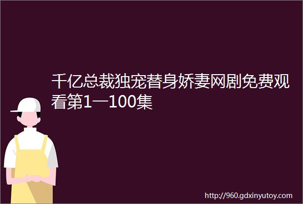 千亿总裁独宠替身娇妻网剧免费观看第1一100集